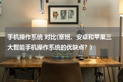 手机操作系统 对比(塞班、安卓和苹果三大智能手机操作系统的优缺点？)