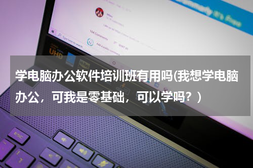 学电脑办公软件培训班有用吗(我想学电脑办公，可我是零基础，可以学吗？)