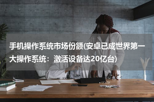手机操作系统市场份额(安卓已成世界第一大操作系统：激活设备达20亿台)