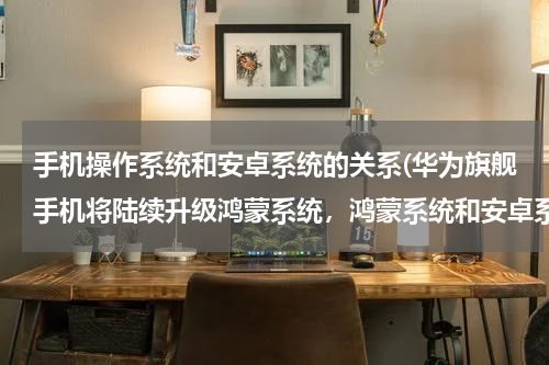 手机操作系统和安卓系统的关系(华为旗舰手机将陆续升级鸿蒙系统，鸿蒙系统和安卓系统各有什么优缺点？)