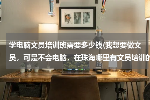 学电脑文员培训班需要多少钱(我想要做文员，可是不会电脑，在珠海哪里有文员培训的学校，大概收费是多少，知道的朋友告诉我一下，谢谢)