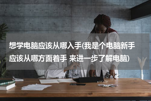想学电脑应该从哪入手(我是个电脑新手 应该从哪方面着手 来进一步了解电脑)
