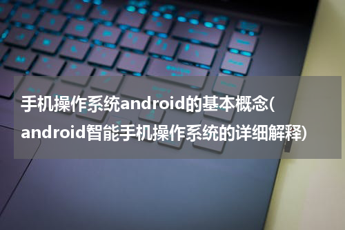手机操作系统android的基本概念(android智能手机操作系统的详细解释)