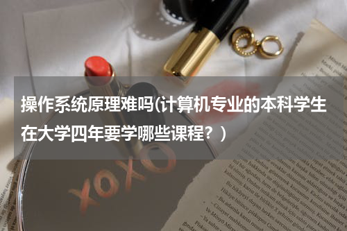 操作系统原理难吗(计算机专业的本科学生在大学四年要学哪些课程？)
