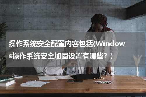 操作系统安全配置内容包括(Windows操作系统安全加固设置有哪些？)