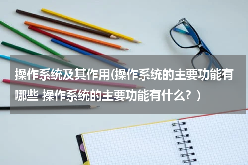 操作系统及其作用(操作系统的主要功能有哪些 操作系统的主要功能有什么？)