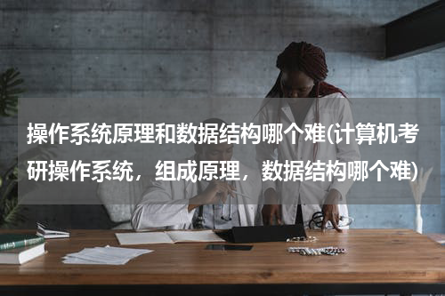 操作系统原理和数据结构哪个难(计算机考研操作系统，组成原理，数据结构哪个难)
