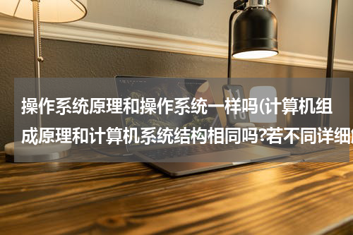 操作系统原理和操作系统一样吗(计算机组成原理和计算机系统结构相同吗?若不同详细解释一下)