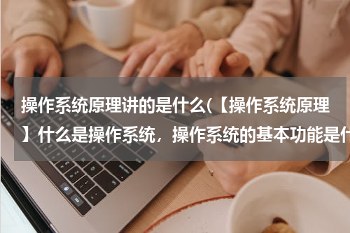操作系统原理讲的是什么(【操作系统原理】什么是操作系统，操作系统的基本功能是什么，操作系统有哪些类型？)