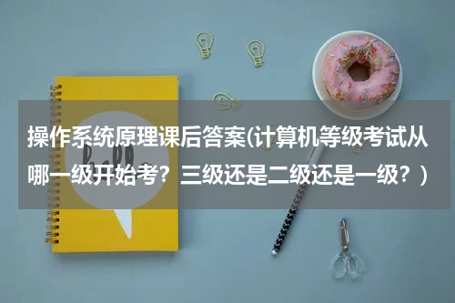 操作系统原理课后答案(计算机等级考试从哪一级开始考？三级还是二级还是一级？)