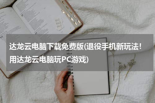 达龙云电脑下载免费版(退役手机新玩法！用达龙云电脑玩PC游戏)