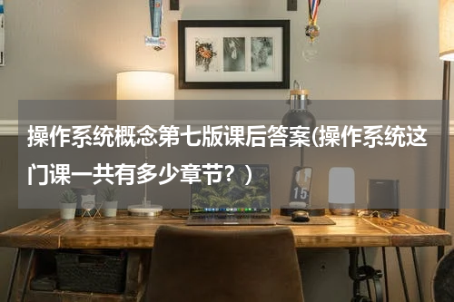 操作系统概念第七版课后答案(操作系统这门课一共有多少章节？)