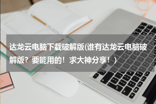 达龙云电脑下载破解版(谁有达龙云电脑破解版？要能用的！求大神分享！)