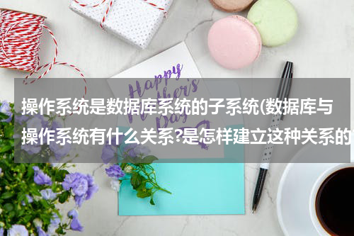 操作系统是数据库系统的子系统(数据库与操作系统有什么关系?是怎样建立这种关系的?)