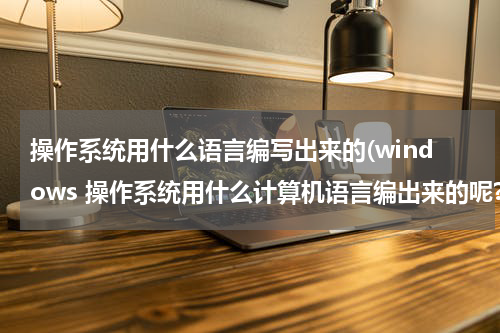 操作系统用什么语言编写出来的(windows 操作系统用什么计算机语言编出来的呢?)