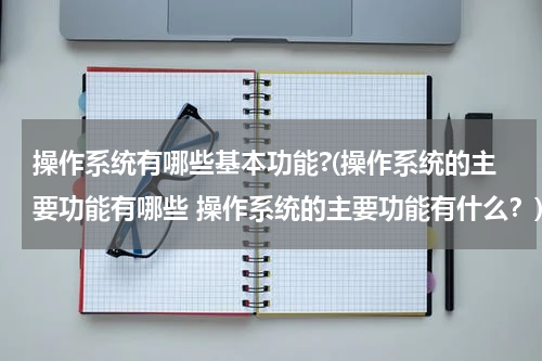操作系统有哪些基本功能?(操作系统的主要功能有哪些 操作系统的主要功能有什么？)