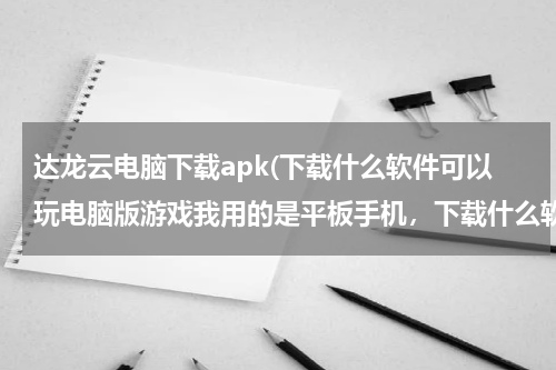 达龙云电脑下载apk(下载什么软件可以玩电脑版游戏我用的是平板手机，下载什么软件能玩电)