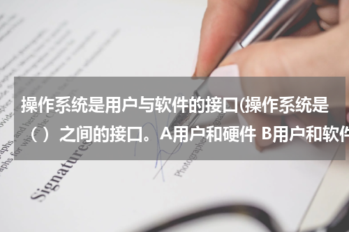 操作系统是用户与软件的接口(操作系统是（ ）之间的接口。A用户和硬件 B用户和软件 C 系统软件和应用软件)