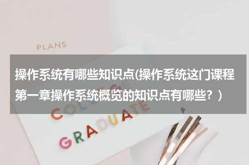操作系统有哪些知识点(操作系统这门课程第一章操作系统概览的知识点有哪些？)