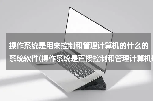 操作系统是用来控制和管理计算机的什么的系统软件(操作系统是直接控制和管理计算机硬件、软件资源的最基本的系统软件。)