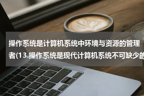 操作系统是计算机系统中环境与资源的管理者(13.操作系统是现代计算机系统不可缺少的组成部分。操作系统负责管理计算机的（ ）)