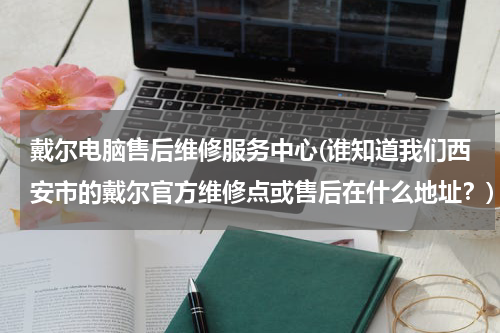 戴尔电脑售后维修服务中心(谁知道我们西安市的戴尔官方维修点或售后在什么地址？)