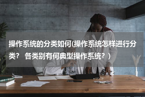 操作系统的分类如何(操作系统怎样进行分类？ 各类别有何典型操作系统？)