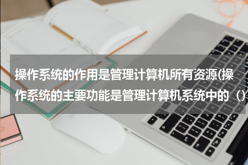 操作系统的作用是管理计算机所有资源(操作系统的主要功能是管理计算机系统中的（）A.进程 B.作业 C.资源 D程序与数据 选那项)