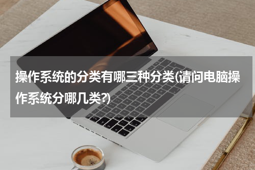 操作系统的分类有哪三种分类(请问电脑操作系统分哪几类?)