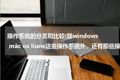 操作系统的分类和比较(除windows mac os liunx这些操作系统外，还有那些操作系统？)