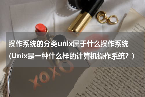 操作系统的分类unix属于什么操作系统(Unix是一种什么样的计算机操作系统？)