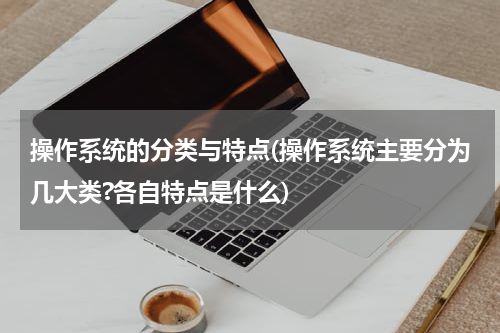 操作系统的分类与特点(操作系统主要分为几大类?各自特点是什么)