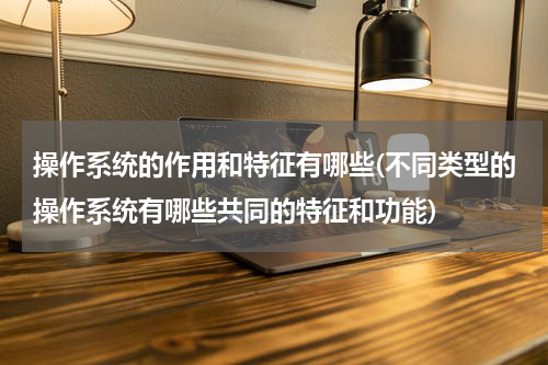 操作系统的作用和特征有哪些(不同类型的操作系统有哪些共同的特征和功能)