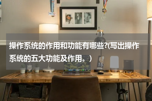 操作系统的作用和功能有哪些?(写出操作系统的五大功能及作用。)
