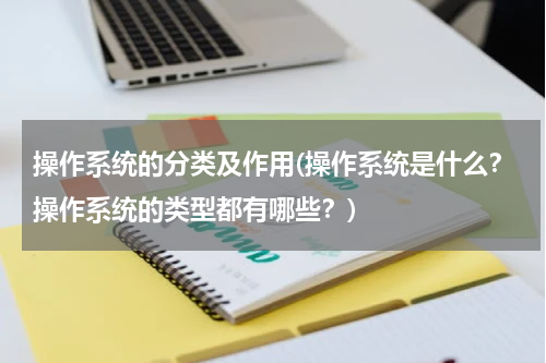 操作系统的分类及作用(操作系统是什么？操作系统的类型都有哪些？)