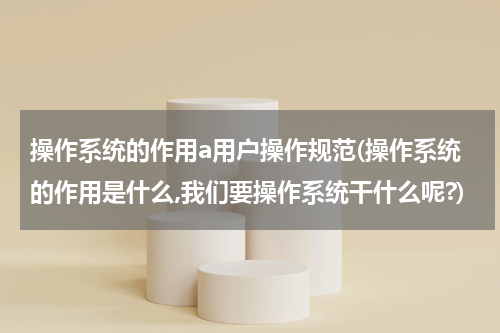 操作系统的作用a用户操作规范(操作系统的作用是什么,我们要操作系统干什么呢?)