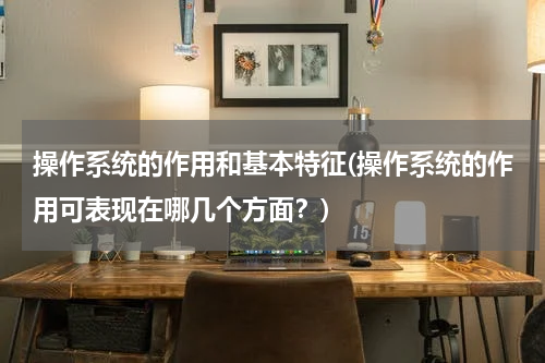 操作系统的作用和基本特征(操作系统的作用可表现在哪几个方面？)
