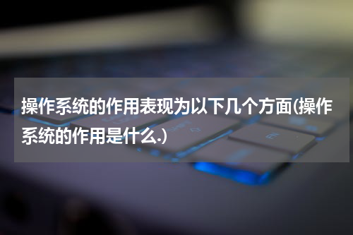 操作系统的作用表现为以下几个方面(操作系统的作用是什么.)