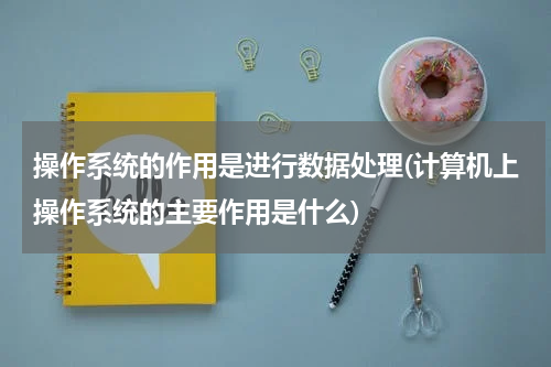 操作系统的作用是进行数据处理(计算机上操作系统的主要作用是什么)