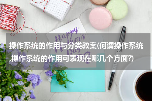 操作系统的作用与分类教案(何谓操作系统,操作系统的作用可表现在哪几个方面?)