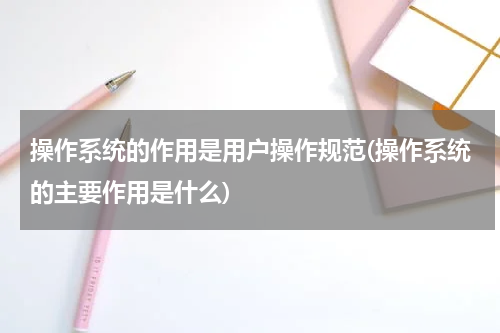 操作系统的作用是用户操作规范(操作系统的主要作用是什么)