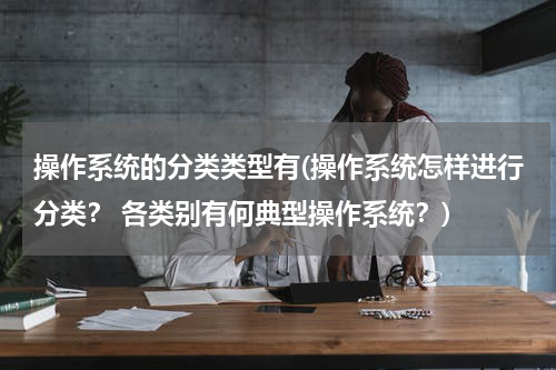 操作系统的分类类型有(操作系统怎样进行分类？ 各类别有何典型操作系统？)