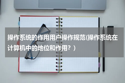 操作系统的作用用户操作规范(操作系统在计算机中的地位和作用？)
