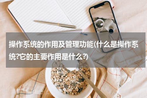 操作系统的作用及管理功能(什么是操作系统?它的主要作用是什么?)