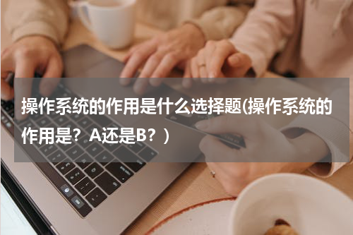 操作系统的作用是什么选择题(操作系统的作用是？A还是B？)