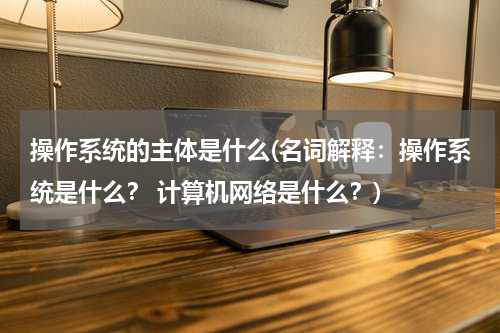 操作系统的主体是什么(名词解释：操作系统是什么？ 计算机网络是什么？)