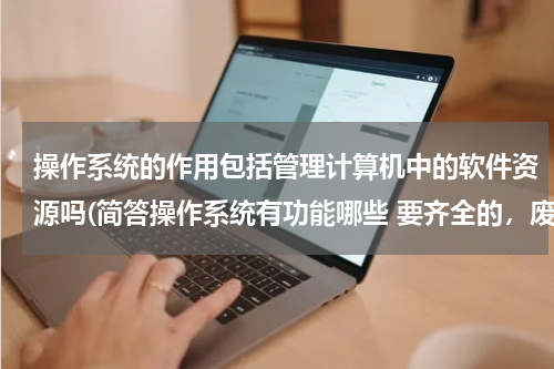 操作系统的作用包括管理计算机中的软件资源吗(简答操作系统有功能哪些 要齐全的，废话就不用说啦)