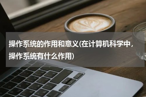 操作系统的作用和意义(在计算机科学中，操作系统有什么作用)