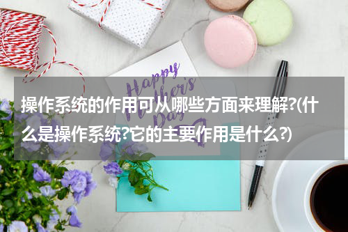 操作系统的作用可从哪些方面来理解?(什么是操作系统?它的主要作用是什么?)