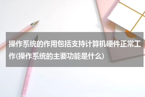 操作系统的作用包括支持计算机硬件正常工作(操作系统的主要功能是什么)